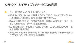 47
クラウド ネイティブなサービスの利用
.NET開発者にとってのメリット
 RDS for SQL Server を利用することで数クリックでデータベー
スを構築し利用可能、かつ運用の手間も省ける。
 DynamoDB をスケーラブルで高速、安価なNoSQLデータベース
として利用可能、データ容量も無制限。
 S3 を安価なデータの保存先として利用、S3から他のAWSサービ
スと容易に連携可能
 Amazon Machine Learning や Amazon Elastic Transcorder な
どクラウドのパワーを有効活用可能
 