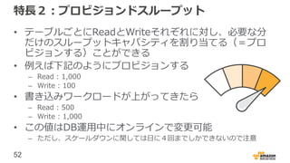 52
特長２：プロビジョンドスループット
• テーブルごとにReadとWriteそれぞれに対し、必要な分
だけのスループットキャパシティを割り当てる（＝プロ
ビジョンする）ことができる
• 例えば下記のようにプロビジョンする
– Read : 1,000
– Write : 100
• 書き込みワークロードが上がってきたら
– Read : 500
– Write : 1,000
• この値はDB運用中にオンラインで変更可能
– ただし、スケールダウンに関しては日に４回までしかできないので注意
 