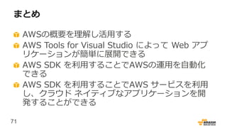 71
まとめ
AWSの概要を理解し活用する
AWS Tools for Visual Studio によって Web アプ
リケーションが簡単に展開できる
AWS SDK を利用することでAWSの運用を自動化
できる
AWS SDK を利用することでAWS サービスを利用
し、クラウド ネイティブなアプリケーションを開
発することができる
 