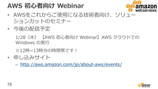 75
AWS 初心者向け Webinar
• AWSをこれからご使用になる技術者向け、ソリュー
ションカットのセミナー
• 今後の配信予定
1/28（木） 【AWS 初心者向け Webinar】AWS クラウドでの
Windows の実行
※12時~13時分の時間帯です！
• 申し込みサイト
– http://aws.amazon.com/jp/about-aws/events/
 