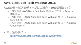 76
AWS Black Belt Tech Webinar 2016
AWSのサービスをディープにご紹介（19:00開始です）
– 1/13（水）AWS Black Belt Tech Webinar 2016 〜 Amazon
Route 53 〜
– 1/20（水） AWS Black Belt Tech Webinar 2016 〜 Amazon
SQS & SNS 〜
– 1/27（水） AWS Black Belt Tech Webinar 2016 〜 Amazon
CloudFront 〜
• 申し込みサイト
– http://aws.amazon.com/jp/about-aws/events/
 