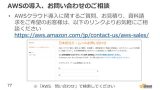 77
AWSの導入、お問い合わせのご相談
• AWSクラウド導入に関するご質問、お見積り、資料請
求をご希望のお客様は、以下のリンクよりお気軽にご相
談ください
https://aws.amazon.com/jp/contact-us/aws-sales/
※「AWS 問い合わせ」で検索してください
 