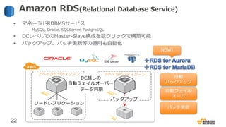 22
Amazon RDS(Relational Database Service)
• マネージドRDBMSサービス
– MySQL, Oracle, SQLServer, PostgreSQL
• DCレベルでのMaster-Slave構成...