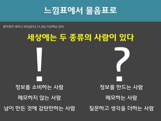 ! ?
느낌표에서 물음표로
메모하지 않는 사람 메모하는 사람
생각정리 세미나 2차(2012.11.24) 이상혁님 강의
세상에는 두 종류의 사람이 있다
정보를 소비하는 사람 정보를 만드는 사람
남이 만든 것에 감탄만하는 사람 질문하고 생각을 더하는 사람
 