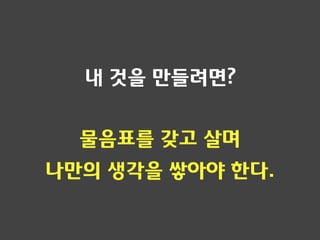내 것을 만들려면?
물음표를 갖고 살며
나만의 생각을 쌓아야 한다.
 
