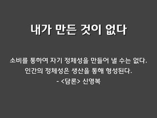 소비를 통하여 자기 정체성을 만들어 낼 수는 없다.
인간의 정체성은 생산을 통해 형성된다.
- <담론> 신영복
내가 만든 것이 없다
 