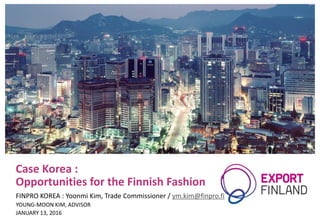 Case Korea :
Opportunities for the Finnish Fashion
FINPRO KOREA : Yoonmi Kim, Trade Commissioner / ym.kim@finpro.fi
YOUNG-MOON KIM, ADVISOR
JANUARY 13, 2016
 