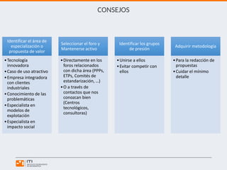 CONSEJOS
Identificar el área de
especialización o
propuesta de valor
•Tecnología
innovadora
•Caso de uso atractivo
•Empresa integradora
con clientes
industriales
•Conocimiento de las
problemáticas
•Especialista en
modelos de
explotación
•Especialista en
impacto social
Seleccionar el foro y
Mantenerse activo
•Directamente en los
foros relacionados
con dicha área (PPPs,
ETPs, Comités de
estandarización, …)
•O a través de
contactos que nos
conozcan bien
(Centros
tecnológicos,
consultoras)
Identificar los grupos
de presión
•Unirse a ellos
•Evitar competir con
ellos
Adquirir metodología
•Para la redacción de
propuestas
•Cuidar el mínimo
detalle
 