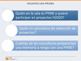 HAGAMOS UNA PRUEBA
Quién en la sala es PYME y quiere
participar en proyectos H2020?
Quién es consultora de redacción de
proyectos?
Cuántas de las consultoras prepararíais
una memoria a riesgo con una PYME?
 