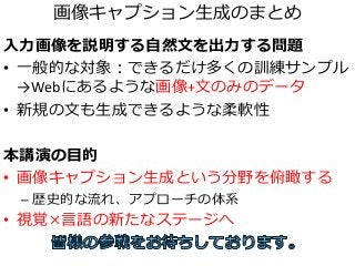画像キャプション生成のまとめ
入力画像を説明する自然文を出力する問題
• 一般的な対象：できるだけ多くの訓練サンプル
→Webにあるような画像+文のみのデータ
• 新規の文も生成できるような柔軟性
本講演の目的
• 画像キャプション生成という分野を俯瞰する
– 歴史的な流れ、アプローチの体系
• 視覚×言語の新たなステージへ
 