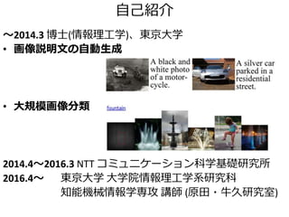自己紹介
～2014.3 博士(情報理工学)、東京大学
• 画像説明文の自動生成
• 大規模画像分類
2014.4～2016.3 NTT コミュニケーション科学基礎研究所
2016.4～ 東京大学 大学院情報理工学系研究科
知能機械情報学専攻 講師 (原田・牛久研究室)
 