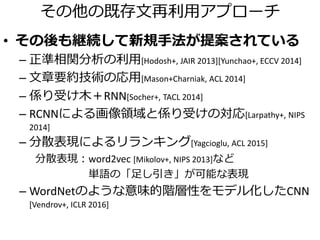 再利用？新規生成？
• 再利用
– A small gray dog on a leash.
• 新規生成
– テンプレート
dog＋stand ⇒ A dog stands.
– 非テンプレート
A small white dog standing on a leash.
A small gray dog
on a leash.
A black dog
standing in
grassy area.
A small white dog
wearing a flannel
warmer.
入力 データセット
実は…
キャプショニング
||
キャプション候補に正確なスコアを与える問題
 