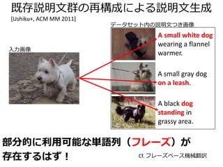 その他の既存文再利用アプローチ
• その後も継続して新規手法が提案されてい
る
– 正準相関分析の利用[Hodosh+, JAIR 2013][Gong+, ECCV 2014]
– 文章要約技術の応用[Mason+Charniak, ACL 2014]
– 係り受け木＋RNN[Socher+, TACL 2014]
– RCNNによる画像領域と係り受けの対応[Karpathy+,
NIPS 2014]
– 分散表現によるリランキング[Yagcioglu, ACL 2015]
分散表現：word2vec [Mikolov+, NIPS 2013]など
単語の「足し引き」が可能な表現
– WordNetのような意味的階層性をモデル化した
CNN [Vendrov+, ICLR 2016]
 