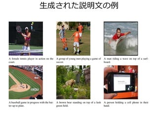 データセット
クラウドソーシングを用いたもの
• PASCAL Sentence, Flickr 8k/30k (すべてUIUCから)
それぞれ1000/8000/30000枚の画像、5キャプション/画像
• Abstract Scene Dataset[Zitnick+Parikh, CVPR 2013]
10000枚のクリップアート、6キャプション/画像
• MS COCO [Lin+, 2014]
10万超の画像、5キャプション/画像
• MSR Dense Visual Annotation Corpus [Yatskar+, *SEM 2014]
500枚の画像に100,000の矩形領域+キャプション
• PASCAL-50S, ABSTRACT-50S[Vedantam+, CVPR 2015]
より人間らしい評価のために作成、50キャプション/画像
 