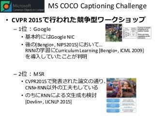 MS COCO Captioning Challenge
• CVPR 2015で行われた競争型ワークショップ
– 1位：Google
• 基本的にはGoogle NIC
• 後の[Bengio+, NIPS2015]において…
RNNの学習にCurriculum Learning [Bengio+, ICML 2009]
を導入していたことが判明
– 2位：MSR
• CVPR2015で発表された論文の通り、
CNN+RNN以外の工夫もしている
• のちにRNNによる文生成も検討
[Devlin+, IJCNLP 2015]
 
