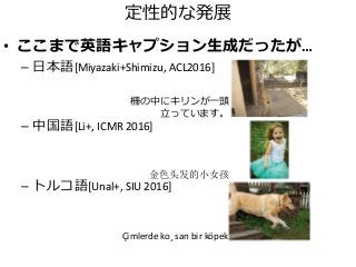 定性的な発展
• ここまで英語キャプション生成だったが…
– 日本語[Miyazaki+Shimizu, ACL2016]
– 中国語[Li+, ICMR 2016]
– トルコ語[Unal+, SIU 2016]
Çimlerde ko¸ san bir köpek
金色头发的小女孩
柵の中にキリンが一頭
立っています。
 