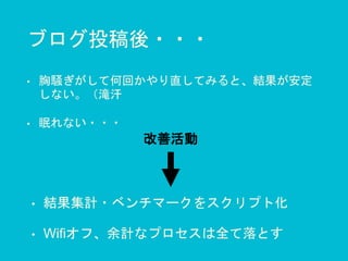 ブログ投稿後・・・
• 胸騒ぎがして何回かやり直してみると、結果が安定
しない。（滝汗
• 眠れない・・・
• 結果集計・ベンチマークをスクリプト化
• Wifiオフ、余計なプロセスは全て落とす
改善活動
 