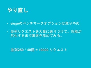 やり直し
• siegeのベンチマークオプションは取りやめ
• 並列リクエストを大量に送りつけて、性能が
劣化するまで限界を攻めてみる。
並列250 * 40回 = 10000 リクエスト
 