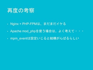 再度の考察
• Nginx + PHP-FPMは、まだまだイケる
• Apache mod_phpを使う場合は、よく考えて・・・
• mpm_eventは設定いじると結構がんばるらしい
 