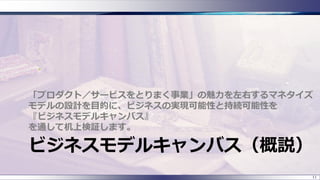 ビジネスモデルキャンバス（概説）
「プロダクト／サービスをとりまく事業」の魅力を左右するマネタイズ
モデルの設計を目的に、ビジネスの実現可能性と持続可能性を
『ビジネスモデルキャンバス』
を通して机上検証します。
11
 