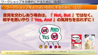 ワークショップを効果的にやるために（6/6）
ワークショップをよりよいものにするために（2/2）
55
意見を交わしあう場合は、『 Not, But 』ではなく、
相手を思いやり『 Yes, And 』の気持ちを忘れずに！
アイディア出しをするブレイン・ストーミングで使われたりする発想法＆話法 - http://coachnoizumi.sblo.jp/article/88364737.html
A few words on “Yes And” including my conceited opinion https://improvmantra.wordpress.com/2012/01/20/a-few-words-on-yes-and-including-my-conceded-opinion/
 