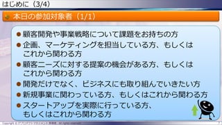 はじめに（3/4）
本日の参加対象者（1/1）
 顧客開発や事業戦略について課題をお持ちの方
 企画、マーケティングを担当している方、もしくは
これから関わる方
 顧客ニーズに対する提案の機会がある方、もしくは
これから関わる方
 開発だけでなく、ビジネスにも取り組んでいきたい方
 新規事業に関わっている方、もしくはこれから関わる方
 スタートアップを実際に行っている方、
もしくはこれから関わる方
Copyright © ITプロダクトマネジメント 関満徳. All rights reserved. 7
 