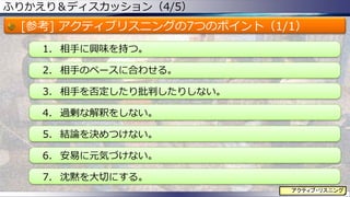 ふりかえり＆ディスカッション（4/5）
[参考] アクティブリスニングの7つのポイント（1/1）
1. 相手に興味を持つ。
2. 相手のペースに合わせる。
3. 相手を否定したり批判したりしない。
4. 過剰な解釈をしない。
5. 結論を決めつけない。
6. 安易に元気づけない。
7. 沈黙を大切にする。
77
アクティブ・リスニング
 