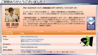 ご静聴ありがとうございました！
Copyright © @fullvirtue. All rights reserved. 84
コンタクト先 URL
Blog http://fullvirtue.com/
Twitter https://twitter.com/fullvirtue
是非フォローしてください！
Facebook https://www.facebook.com/fullvirtue
Email fullvirtue@gmail.com
資料公開場所 http://slideshare.net/fullvirtue/
これまで登壇してきた資料はこちらで公開しています！是非ご覧ください！
関 満徳
せき みつのり
グロースエクスパートナーズ株式会社 ITアーキテクト／ファシリテーター
エンタープライズ向けのIT業界にて、企画から開発運用および新規事業立ち上げに
関与。現職は、エンタープライズ向けの新規ITサービス立ち上げおよび改善を支援。
「顧客価値の創造」と「持続可能な仕組み創り」をテーマに、顧客に価値をもたらす
ITサービスを提供し続けられる人材育成のためのワークショップを数多くデザイン
し、ファシリテーターとして活躍。アジャイル開発やスクラム、プロダクトマネジメ
ント、Visual Studio / Microsoft Azureに関わるコミュニティの数々の主宰またはコ
アメンバーとしても、積極的に活動中。
 