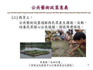 公共藝術政策意義
10
(三) 教育上：
公共藝術設置過程與民眾產生溝通、互動，
培養民眾關心公共議題、關懷周遭環境。
屏東縣「水田計畫」
（客家文化發展中心六堆客家文化園區）
 