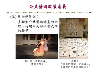 公共藝術政策意義
12
(五) 藝術發展上：
多類型公共藝術計畫的辦
理，打破不同藝術形式間
的疆界。
 