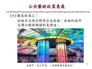 公共藝術政策意義
13
(六) 觀光旅遊上：
特殊作品吸引群眾目光焦點，有助於城市
宣傳行銷與機關形象塑造。
 