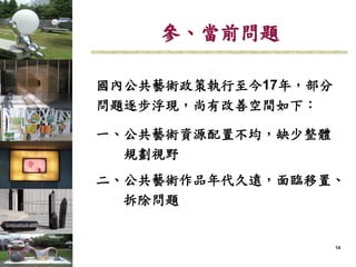 141414
國內公共藝術政策執行至今17年，部分
問題逐步浮現，尚有改善空間如下：
一、公共藝術資源配置不均，缺少整體
規劃視野
二、公共藝術作品年代久遠，面臨移置、
拆除問題
參、當前問題
 