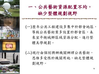 151515
一、公共藝術資源配置不均，
缺少整體規劃視野
(一)歷年公共工程建設多集中於都會地區，
導致公共藝術案多設置於都會區，未
來宜平衡城鄉區域資源分配，進行整
體美學規劃。
(二)現行由個別興辦機關辦理公共藝術，
思維多受限於機關用地，缺乏整體規
劃視野。
 