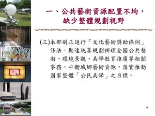 一、公共藝術資源配置不均，
缺少整體規劃視野
(三)本部刻正進行「文化藝術獎助條例」
修法，期達統籌規劃辦理全國公共藝
術、環境景觀、美學教育推廣等相關
事務，平衡城鄉藝術資源，落實推動
國家整體「公民美學」之目標。
16
 