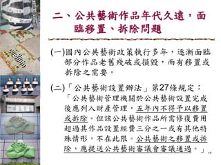 二、公共藝術作品年代久遠，面
臨移置、拆除問題
(一)國內公共藝術政策執行多年，逐漸面臨
部分作品老舊殘破或損毀，而有移置或
拆除之需要。
(二)「公共藝術設置辦法」第27條規定：
「公共藝術管理機關於公共藝術設置完成
後應列入財產管理，五年內不得予以移置
或拆除。但該公共藝術作品所需修復費用
超過其作品設置經費三分之一或有其他特
殊情形，不在此限。公共藝術之移置或拆
除，應提送公共藝術審議會審議通過。」17
 