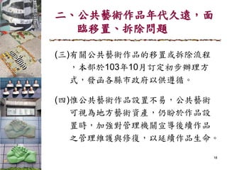 二、公共藝術作品年代久遠，面
臨移置、拆除問題
(三)有關公共藝術作品的移置或拆除流程
，本部於103年10月訂定初步辦理方
式，發函各縣市政府以供遵循。
(四)惟公共藝術作品設置不易，公共藝術
可視為地方藝術資產，仍盼於作品設
置時，加強對管理機關宣導後續作品
之管理維護與修復，以延續作品生命。
18
 