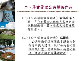 二、落實管理公共藝術作品
(一)《公共藝術設置辦法》第16條第五
款：「公共藝術完成報告書應送審
議機關備查，其內容應包括管理維
護計畫。」
(二)《公共藝術設置辦法》第26條：
「 公共藝術管理機關應參照藝術創
作者所提之建議，擬訂公共藝術管
理維護計畫，定期勘察公共藝術狀
況，並逐年編列預算辦理之。」
 