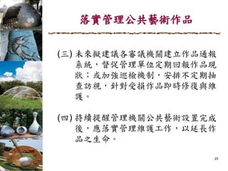 落實管理公共藝術作品
(三) 未來擬建議各審議機關建立作品通報
系統，督促管理單位定期回報作品現
狀；或加強巡檢機制，安排不定期抽
查訪視，針對受損作品即時修復與維
護。
(四) 持續提醒管理機關公共藝術設置完成
後，應落實管理維護工作，以延長作
品之生命。
23
 