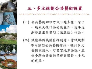 三、多元規劃公共藝術設置
(一) 公共藝術辦理方式日趨多樣，除了
一般永久性作品的設置外，近年逐
漸發展出計畫型（策展性）作品。
(二) 鼓勵興辦機關發揮創意，嘗試規劃
不同類型公共藝術作品，吸引多元
藝術家投入，可豐富地方面貌，並
使臺灣公共藝術呈現更獨特、多元
的成果。
 