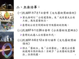 二、立法沿革：
(一)民國81年7月1日發布《文化藝術獎助條例》
第九條明訂「公有建築物」及「政府重大公共
工程」應設置藝術品。
臺灣的公共空間開始有呼吸藝術的契機。
(二)民國87年1月26日發布《公共藝術設置辦法》
臺灣從此邁入公共藝術年代。
(三)民國91年6月12日修訂頒布《文化藝術獎助
條例》
修正「藝術品」為「公共藝術」，擴充公共藝
術範疇不限於物品；另賦予「公共藝術設置辦
法」法源依據。 4
 