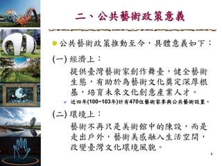 二、公共藝術政策意義
9
公共藝術政策推動至今，具體意義如下：
(一) 經濟上：
提供臺灣藝術家創作舞臺，健全藝術
生態，有助於為藝術文化奠定深厚根
基，培育未來文化創意產業人才。
 近四年(100~103年)計有470位藝術家參與公共藝術設置。
(二) 環境上：
藝術不再只是美術館中的陳設，而是
走出戶外，藝術美感融入生活空間，
改變臺灣文化環境風貌。
 