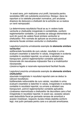 In acest sens, prin realizarea unui profit, tranzactia pentru
societatea ABC are substanta economica. Desigur, daca ne
raportam si la celelalte prevederi normative, prin anularea
dreptului de deducere a cheltuielii de la achizitie se va realiza
un venit neimpozabil.
La determinarea rezultatului fiscal se au in vedere toate
veniturile si cheltuielile inregistrate in contabilitate, conform
reglementarilor contabile. La acestea se adauga elementele ce
sunt din punct de vedere fiscal similare veniturilor si
cheltuielilor. Prin normele de aplicare se enumera punctual
elemente fiscale similare veniturilor si cheltuielilor.
Legiuitorul prezinta urmatoarele exemple de elemente similare
veniturilor:
a)diferentele favorabile de curs valutar, rezultate in urma
evaluarii creantelor si datoriilor in valuta, inregistrate in evidenta
contabila in rezultatul reportat, ca urmare a retratarii sau
transpunerii, potrivit reglementarilor contabile aplicabile;
b)rezervele din reevaluarea mijloacelor fixe si a imobilizarilor
necorporale;
c)rezerva legala si rezervele reprezentand facilitati fiscale.
Legiuitorul prezinta urmatoarele exemple de elemente similare
cheltuielilor:
a)sumele inregistrate in rezultatul reportat care se deduc la
calculul rezultatului;
b)diferentele nefavorabile de curs valutar, rezultate in urma
evaluarii creantelor si datoriilor in valuta, inregistrate in evidenta
contabila in rezultatul reportat, ca urmare a retratarii sau
transpunerii, potrivit reglementarilor contabile aplicabile;
c)valoarea neamortizata a cheltuielilor de dezvoltare care a fost
inregistrata in rezultatul reportat. In acest caz, aceasta valoare
este deductibila fiscal pe perioada ramasa de amortizat a
acestor imobilizari, respectiv durata initiala stabilita conform
legii, mai putin perioada pentru care s-a calculat amortizarea.
 