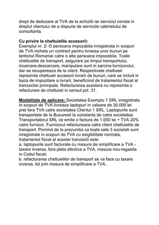 drept de deducere al TVA de la achizitii iar serviciul consta in
dreptul clientului de a dispune de serviciile cabinetului de
consultanta.
Cu privire la cheltuielile accesorii:
Exemplul nr. 2: O persoana impozabila inregistrata in scopuri
de TVA incheie un contract pentru livrarea unor bunuri pe
teritoriul Romaniei catre o alta persoana impozabila. Toate
cheltuielile de transport, asigurare pe timpul transportului,
incarcare-descarcare, manipulare sunt in sarcina furnizorului,
dar se recupereaza de la client. Respectivele cheltuieli
reprezinta cheltuieli accesorii livrarii de bunuri, care se includ in
baza de impozitare a livrarii, beneficiind de tratamentul fiscal al
tranzactiei principale. Refacturarea acestora nu reprezinta o
refacturare de cheltuieli in sensul pct. 31.
Modalitate de aplicare: Societatea Exemplu 1 SRL inregistrata
in scopuri de TVA livreaza laptopuri in valoare de 30.000 lei
pret fara TVA catre societatea Clientul 1 SRL. Laptopurile sunt
transportate de la Bucuresti la constanta de catre societatea
Transportatorul SRL ce emite o factura de 1.000 lei + TVA 20%
catre furnizor. Furnizorul refactureaza catre client cheltuielile de
transport. Pornind de la prezumtia ca toate cele 3 societati sunt
inregistrate in scopuri de TVA cu exigibilitate normala,
tratamentul fiscal al acestei tranzactii este:
a. laptopurile sunt facturate cu masura de simplificare a TVA -
taxare inversa, fara plata efectiva a TVA, masura nou-regasita
in Codul fiscal;
b. refacturarea cheltuielilor de transport se va face cu taxare
inversa, tot prin masura de simplificare a TVA .
 