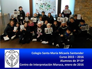 Colegio Santa María Micaela Santander
Curso 2015 – 2016
Alumnos de 3º EP
Centro de Interpretación Maruca, enero de 2016
 