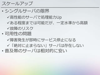スケールアップ
• シングルサーバの限界
高性能のサーバで処理能力Up
ある程度までは可能だが、一定水準から高額
故障のリスク
• 可用性の問題
障害発生が即時にサービス停止になる
「絶対に止まらない」サーバは存在しない
• 普及帯のサーバは相対的に安い
 
