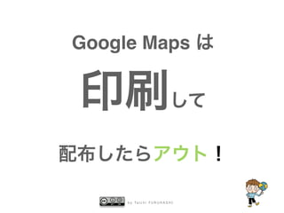 b y Ta i c h i F U R U H A S H I
Google Maps は
印刷して
配布したらアウト！
 