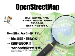 OpenStreetMap
例えば、お店の情報、バス停、
通りの名前、病院や公園、多国語表記
やろうと思えば、
樹を１本１本記録できます。
http:// osm.org
集めた情報は、みんなで使います。
→ 紙に印刷・配布OK!!
→ 商用利用OK!!
→ Yahoo!地図でも採用。
※サービス名は Yahoo!ロコです。PC版/スマホ版それぞれOSMレイヤに
切り替えると表示されます。
 