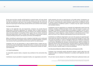 EUROPEAN generic medicines association10
EGA Code of Conduct on Interactions with the Healthcare Community adopted by the EGA General Assembly
on 9th
December 2014, Version 1, including Transparency Rules and Requirements for Disclosure Chapter Version 1 | December 2015
All site visits must have a specific and full agenda. As a general matter, such visits should
be limited in duration to closely coincide with their purpose and may not include any
side trips, trip extensions, stop-overs or any recreation or entertainment. The arrival and
departure of participants should closely coincide with the start and finish of the meeting.
4.6. Sponsorship of Events
Subject to the Applicable rules and requirements, companies may provide financial
sponsorship to third-party organisations for meetings, events or projects directed at
Healthcare Professionals, provided the events are relevant to the company’s therapeutic
areas or business interests. In recognition of their support, they can receive commercial
advertising opportunities, booth or exhibit space, distribution of promotional material,
company branding of banners and materials, and similar acknowledgments
Before committing to sponsoring any event, companies should take care to understand
the nature of the event, the program content and any associated hospitality. Companies
must ascertain that the sponsored funds will only be used for the stated purpose.
Companies must not use sponsorship as a way to indirectly fund or support any acti-
vity that they could not legitimately undertake themselves. A company must not provide
sponsorship that funds or subsidises recreational or entertainment activities for Health-
care Professionals.
4.7. Social Contributions
As responsible corporate citizens, companies may contribute to the communities they
serve.
Contributions may be provided to recognized charities, civic organisations and not-for-
profit institutions, but never to natural persons or for-profit entities. Contributions can
take the form of financial and in-kind donations for the purpose of supporting scienti-
fic research, medical education, patient education, patient access to healthcare, and the
overall development of healthcare systems. A company may also support community
and charitable initiatives.
Contributions must be supported by an unsolicited and independent request from the
institution, including a detailed description of their needs, the program or project, and
the budget. Contributions, including details of the program or project, must be memo-
rialized in writing. This requirement may be deemed to be fulfilled where a company is
responding to a public appeal by a charity of national or international renown. A com-
pany must ensure it has a sufficient understanding of how the funds will be used.
Contributions to Healthcare Organisations must serve the purpose of supporting heal-
thcare goals, like research and education, and are documented and kept on record. They
must never be provided as a means of improperly influencing a Healthcare Professional
or Healthcare Organisation, and must not influence decisions on research programmes
and on persons benefitting from donations (unrestricted grants). With the exception of
legitimate research and/or educational grants, donations/grants to individual Healthcare
Professionals are not allowed. Unrestricted contributions to Healthcare Organisations
that are not tied to a specific project or activity are prohibited.
4.8. Educational Materials, Medical Utility Items and Inexpensive Gifts
Companies may occasionally provide educational materials, medical utility items and
inexpensive gifts to a Healthcare Professional in accordance with Applicable rules and
requirements.
All such items must be relevant to a Healthcare Professional’s professional duties and
 