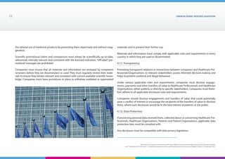 EUROPEAN generic medicines association12
EGA Code of Conduct on Interactions with the Healthcare Community adopted by the EGA General Assembly
on 9th
December 2014, Version 1, including Transparency Rules and Requirements for Disclosure Chapter Version 1 | December 2015
the rational use of medicinal products by presenting them objectively and without exag-
geration.
Scientific promotional claims and comparisons must always be scientifically up-to-date,
referenced, clinically relevant and consistent with the licensed indication.“Off-label”pro-
motional messages are prohibited.
Companies must ensure that all materials and information are reviewed by competent
reviewers before they are disseminated or used. They must regularly review their mate-
rials to ensure they remain relevant and consistent with current available scientific know-
ledge. Companies must have procedures in place to withdraw outdated or superseded
materials and to prevent their further use.
Materials and information must comply with applicable rules and requirements in every
country in which they are used or disseminated.
4.11. Transparency
Promoting transparent relations or interactions between companies and Healthcare Pro-
fessionals/Organisations to relevant stakeholders assists informed decision-making and
helps to prevent unethical and illegal behaviour.
Under various applicable rules and requirements, companies must disclose engage-
ments, payments and other transfers of value to Healthcare Professionals and Healthcare
Organisations, either publicly or directly to specific stakeholders. Companies must there-
fore adhere to all applicable disclosure rules and requirements.
Companies should disclose engagements and transfers of value that could potentially
pose a conflict of interest or encourage the recipients of the transfers of value to disclose
them, where such disclosure would be in the best interest of patients or the public.
4.12. Data Protection
If processing personal data received from, collected about or concerning Healthcare Pro-
fessionals, Healthcare Organisations, Patients and Patient Organisations, applicable data
protection laws must be complied with.
Any disclosure must be compatible with data privacy legislation.
 