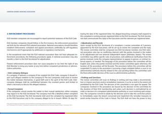 EUROPEAN generic medicines association 13
EGA Code of Conduct on Interactions with the Healthcare Community adopted by the EGA General Assembly
on 9th
December 2014, Version 1, including Transparency Rules and Requirements for Disclosure Chapter Version 1 | December 2015
5. Enforcement Procedures
EGA member companies are encouraged to report potential violations of the EGA Code.
EGA member companies should follow, in the first instance, the enforcement procedures
set forth by the relevant EGA national association. National associations should therefore
establish enforcement, complaint and appeal procedures, preferably by self-regulatory
mechanisms and if appropriate by additional co-regulatory mechanisms.
In the exceptional event that the EGA national association does not have adequate en-
forcement procedures, the following procedures apply. A national association may also
transfer a claim to the EGA Secretariat for adjudication.
Present enforcement procedure does not cause prejudice to nor limit the right of any
EGA Member to bring any matter at any time before competent jurisdictions or adminis-
trative authorities.
• Inter-company dialogue
If a company A believes a company B has violated the EGA Code, company A should re-
port such alleged violation to the company B. The two companies shall work to resolve
the matter between themselves, in good faith and in the spirit of the EGA Code. Inter-
company dialogue shall be confidential between the involved parties and limited to
what is necessary to discuss the alleged violation.
• Formal Complaint
If the companies cannot resolve the matter to their mutual satisfaction, either company
may report it to the EGA Secretariat. The company must file a detailed written complaint
at the EGA Secretariat. The EGA Secretariat shall send the complaint by registered letter
to the EGA Executives and to the company alleged to be in breach. Within 30 days fol-
lowing the date of the registered letter, the alleged breaching company shall respond to
this complaint in writing and per registered letter to the EGA Secretariat. The EGA Secreta-
riat shall communicate this reply to the Executives and the claimant per registered letter.
• Adjudication and Records
Upon receipt by the EGA Secretariat of a complaint, a review committee of 3 persons,
appointed by the EGA Executives, will be set-up to review the complaint and the reply.
The review committee shall be composed one EGA Secretariat member, one EGA natio-
nal association who has no conflicting interests with the parties involved in the matter
to be adjudicated and one external independent expert (arbitrator, lawyer). The review
committee may define specific rules of procedure, seek additional clarifications from the
parties involved, invite the company representatives to appear in-person, or contract ex-
ternal experts, as needed. The language of the procedure before the committee will be
English and, unless the parties involved and the review committee agree otherwise, the
location of the procedure will be Brussels. The procedure before the committee will be
suspended if a party to the procedure is pursuing a legal complaint before a court or an
administrative authority directly related to the case pending before the committee until
the final enforceable decision of the court or administrative authority.
• Findings and Sanctions
The review committee will issue its findings in writing and may make a recommenda-
tion or impose sanctions and/or remediation measures, in as far as and to the extent not
prohibited by the EGA Code. The decision of the committee is not open for appeal. The
companies involved in the procedure are bound by the decision of the committee for
the duration of their EGA membership and unless such decision is contradicted by an
order or decision of a competent administrative authority or court involving said compa-
nies. The companies commit to abide by the decision and to take the corrective actions
to immediately cease the breach concerned and implement the remedial measures to
avoid similar breaches of the Code in future. The EGA shall not have the power to levy
 